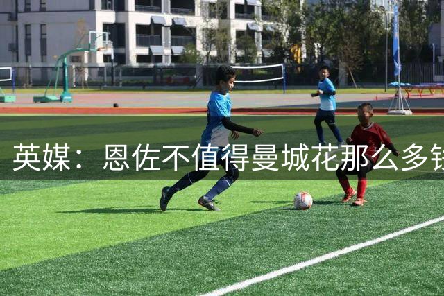 英媒：恩佐不值得曼城花那么多钱 他任性且自私+曾示爱皇马